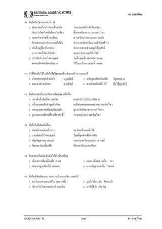 01 ภาษาไทย.
QUOTA CMU’ 51. 01 ภาษาไทย.(18)
90. ข้อใดไม่ใช่ขนบของนิราศ
1. ปางอโศกใครไม่โศกพี่โศกจัด โทมนัสกลัดใจในไพรเขียว
เดิมปางโศกโศกยิ่งโศกจริงเจียว ตั้งตาเหลียวหานางมากลางไพร
2. ดุกชะโดเทโพทั้งตะเพียน สวายเวียนว่ายหาปลากระหมัน
อีกปลาหมอรอรักษาปลาไส้ตัน ปลานวลจันทร์คิดนวลเจ้ายิ่งเศร้าใจ
3. น่าเอ็นดูรู้ดีอารีอารอบ ทาความชอบช่วยพยุงให้สูงศักดิ์
มาบรรลัยไปยังกาลังรัก สงสารนักนางพร่าร่าโศกี
4. อันวิสัยในโลกโชคมนุษย์ ไม่สิ้นสุดเรื่องรักสมัครสมาน
ขอฝากจิตพิสมัยอาลัยลาน ไว้วิมานในกระดาษที่วาดเอย
91. คาที่ขีดเส้นใต้ในข้อใดไม่ใช่การสร้างสานวนโวหารของกวี
1. น้าตกพรายสุหร่ายแก้ว ปฐมกัลป์ 2. พลันอุษาโยคเริ่มแย้ม วิสูตรสรวง
3. พฤกษาสง่าเสกสรร ส่วยทิพย์ 4. สวยป่วยปากเป็นใบ้ นิ่งไข้สุนทรีย์
92. ข้อใดแสดงถึงแรงบันดาลใจต่างจากข้ออื่น
1. เวลาค่าน้าเค็มก็พร่างพร่าง แวมสว่างวาววับระยับฉาย
2. ครั้นยามยลต้นลาพูดูหิ่งห้อย เหมือนเพชรพลอยพรายพร่างสว่างไสว
3. เสลารายพรายพริบระยิบระยับ ดูแวววับดังจะพรากจากไพหาร
4. ดูแดนดาวเปล่าเปลี่ยวเสียวสะดุ้ง จนจวนรุ่งรางรางสว่างไสว
93. ข้อใดไม่มีสัมผัสเลือน
1. จันทร์แรมแจ่มเวิ้งหาว ลมโลมเร้าแมกมิ่งไม้
2. งามเลิศแล้วโลกมนุษย์ วิสุทธิ์ดุจฟากฟ้าฝากฝัน
3. อัญเชิญชวนมวลแมน จบแว่นแคว้นแมนสรวงสวรรค์
4. ศิขรชะง่อนเงื้อมฟ้า เดือนดาริกามาชะอ้อน
94. โคลงบาทใดเล่นสัมผัสได้ซับซ้อนที่สุด
1. อ้อมพรายฝันคลื่นเพ้อ ภาษา 2. แลดาวเดือนดาษห้อง เวหา
3. พฤกษาสูงเสียดไม้ เสยเมฆ 4. นางแย้มดุจแม่แย้ม ไรทนต์
95. ข้อใดมีสัมผัสแบบ “ลมหวนป่วนกระซิบ เมฆสั่ง”
1. ตะวันฉายร่ายมนตร์ใน เพลงหนึ่ง 2. วูบไวใฝ่กระสัน โศกเปล่า
3. เจียระไนไรทรายอนันต์ นวลนิ่ม 4. นาทีนี่ชีวัน เกิดว่าง
 