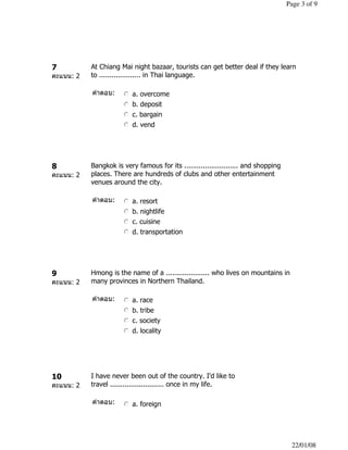 7
คะแนน: 2
At Chiang Mai night bazaar, tourists can get better deal if they learn
to .................... in Thai language.
คําตอบ: nmlkj a. overcome
nmlkj b. deposit
nmlkj c. bargain
nmlkj d. vend
8
คะแนน: 2
Bangkok is very famous for its .......................... and shopping
places. There are hundreds of clubs and other entertainment
venues around the city.
คําตอบ: nmlkj a. resort
nmlkj b. nightlife
nmlkj c. cuisine
nmlkj d. transportation
9
คะแนน: 2
Hmong is the name of a ..................... who lives on mountains in
many provinces in Northern Thailand.
คําตอบ: nmlkj a. race
nmlkj b. tribe
nmlkj c. society
nmlkj d. locality
10
คะแนน: 2
I have never been out of the country. I'd like to
travel .......................... once in my life.
คําตอบ: nmlkj a. foreign
Page 3 of 9
22/01/08
 