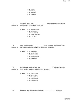 nmlkj b. alone
nmlkj c. abroad
nmlkj d. oversea
11
คะแนน: 2
In recent years, the ........................... are promoted to protect the
environment from being impacted.
คําตอบ: nmlkj a. eco-tourism
nmlkj b. home stay
nmlkj c. mass-tourism
nmlkj d. city tour
12
คะแนน: 2
John collects small ....................... from Thailand such as wooden
elephants, lacquered boxes, and painted umbrellas.
คําตอบ: nmlkj a. souvenirs
nmlkj b. businesses
nmlkj c. possessions
nmlkj d. packages
13
คะแนน: 2
Many shops at the airport are ........................ local products from
One-Tumbon-One-Product (OTOP) program.
คําตอบ: nmlkj a. producing
nmlkj b. conducting
nmlkj c. registering
nmlkj d. displaying
14 People in Northern Thailand speak a ....................... language
Page 4 of 9
22/01/08
 