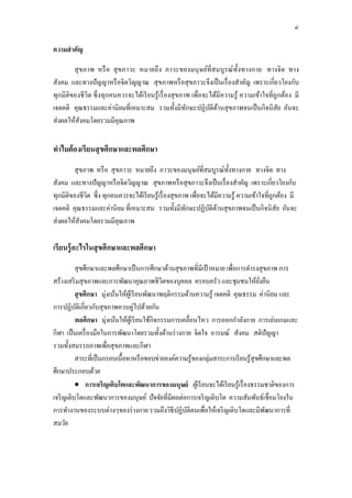 ๔
ความสําคัญ
สุขภาพ หรือ สุขภาวะ หมายถึง ภาวะของมนุษย์ที่สมบูรณ์ทั้งทางกาย ทางจิต ทาง
สังคม และทางปัญญาหรือจิตวิญญาณ สุขภาพหรือสุขภาวะจึงเป็นเรื่องสําคัญ เพราะเกี่ยวโยงกับ
ทุกมิติของชีวิต ซึ่งทุกคนควรจะได้เรียนรู้เรื่องสุขภาพ เพื่อจะได้มีความรู้ ความเข้าใจที่ถูกต้อง มี
เจตคติ คุณธรรมและค่านิยมที่เหมาะสม รวมทั้งมีทักษะปฏิบัติด้านสุขภาพจนเป็นกิจนิสัย อันจะ
ส่งผลให้สังคมโดยรวมมีคุณภาพ
ทําไมต้องเรียนสุขศึกษาและพลศึกษา
สุขภาพ หรือ สุขภาวะ หมายถึง ภาวะของมนุษย์ที่สมบูรณ์ทั้งทางกาย ทางจิต ทาง
สังคม และทางปัญญาหรือจิตวิญญาณ สุขภาพหรือสุขภาวะจึงเป็นเรื่องสําคัญ เพราะเกี่ยวโยงกับ
ทุกมิติของชีวิต ซึ่ง ทุกคนควรจะได้เรียนรู้เรื่องสุขภาพ เพื่อจะได้มีความรู้ ความเข้าใจที่ถูกต้อง มี
เจตคติ คุณธรรมและค่านิยม ที่เหมาะสม รวมทั้งมีทักษะปฏิบัติด้านสุขภาพจนเป็นกิจนิสัย อันจะ
ส่งผลให้สังคมโดยรวมมีคุณภาพ
เรียนรู้อะไรในสุขศึกษาและพลศึกษา
สุขศึกษาและพลศึกษาเป็นการศึกษาด้านสุขภาพที่มีเป้าหมาย เพื่อการดํารงสุขภาพ การ
สร้างเสริมสุขภาพและการพัฒนาคุณภาพชีวิตของบุคคล ครอบครัว และชุมชนให้ยั่งยืน
สุขศึกษา มุ่งเน้นให้ผู้เรียนพัฒนาพฤติกรรมด้านความรู้ เจตคติ คุณธรรม ค่านิยม และ
การปฏิบัติเกี่ยวกับสุขภาพควบคู่ไปด้วยกัน
พลศึกษา มุ่งเน้นให้ผู้เรียนใช้กิจกรรมการเคลื่อนไหว การออกกําลังกาย การเล่นเกมและ
กีฬา เป็นเครื่องมือในการพัฒนาโดยรวมทั้งด้านร่างกาย จิตใจ อารมณ์ สังคม สติปัญญา
รวมทั้งสมรรถภาพเพื่อสุขภาพและกีฬา
สาระที่เป็นกรอบเนื้อหาหรือขอบข่ายองค์ความรู้ของกลุ่มสาระการเรียนรู้สุขศึกษาและพล
ศึกษาประกอบด้วย
 การเจริญเติบโตและพัฒนาการของมนุษย์ ผู้เรียนจะได้เรียนรู้เรื่องธรรมชาติของการ
เจริญเติบโตและพัฒนาการของมนุษย์ ปัจจัยที่มีผลต่อการเจริญเติบโต ความสัมพันธ์เชื่อมโยงใน
การทํางานของระบบต่างๆของร่างกาย รวมถึงวิธีปฏิบัติตนเพื่อให้เจริญเติบโตและมีพัฒนาการที่
สมวัย
 