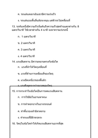 ค. รถแล่นลงมาเนินเขามีความเร่งเร็ว
ง. รถแล่นบนพื้นลื่นล้อจะหมุน แต่ตัวรถไม่เคลื่อนที่
13. รถคันหนึ่งมีความเร็วเริ่มต้นถึงความเร็วสุดท้ายแตกต่างกัน 8
เมตร/วินาที ใช้เวลาต่างกัน 4 นาที จงหาความเร่งรถนี้
ก. 1 เมตร/วินาที
ข. 2 เมตร/วินาที
ค. 3 เมตร/วินาที
ง. 4 เมตร/วินาที
14. แรงเสียดทาน มีความหมายตรงกับข้อใด
ก. แรงที่ทาให้วัตถุเคลื่อนที่
ข. แรงที่ต้านการเคลื่อนที่ของวัตถุ
ค. แรงยึดเหนี่ยวของพื้นผิว
ง. แรงดึงดูดระหว่างมวลของวัตถุ
15. การกระทาในข้อใดเป็นการลดแรงเสียดทาน
ก. การใช้ล้อในยานพาหนะ
ข. การทาดอกยางในยางรถยนต์
ค. ทาพื้นรองเท้ามีลวดลาย
ง. ทาถนนที่มีผิวขรุขระ
16. วัตถุในข้อใดทาให้เกิดแรงเสียดทานมากที่สุด
 