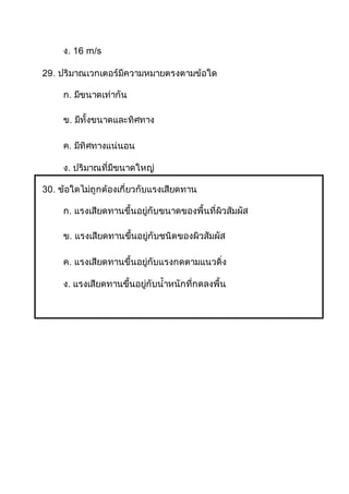 ง. 16 m/s
29. ปริมาณเวกเตอร์มีความหมายตรงตามข้อใด
ก. มีขนาดเท่ากัน
ข. มีทั้งขนาดและทิศทาง
ค. มีทิศทางแน่นอน
ง. ปริมาณที่มีขนาดใหญ่
30. ข้อใดไม่ถูกต้องเกี่ยวกับแรงเสียดทาน
ก. แรงเสียดทานขึ้นอยู่กับขนาดของพื้นที่ผิวสัมผัส
ข. แรงเสียดทานขึ้นอยู่กับชนิดของผิวสัมผัส
ค. แรงเสียดทานขึ้นอยู่กับแรงกดตามแนวดิ่ง
ง. แรงเสียดทานขึ้นอยู่กับน้าหนักที่กดลงพื้น
 