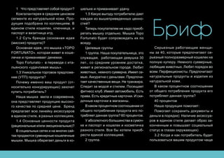 Бриф
1 	 Что представляет собой продукт?
Кожгалантерея в среднем ценовом
сегменте из натуральной кожи. Про-
дукция подобрана по коллекциям. В
едином стиле кошелек, ключница, и
паспорт и визитница итд.
1.2 Суть бренда (основная идея
(миссия) продукта)?
Основная идея, это мышка «TOPO
FORTUNATO». которая живет в коше-
лечке и приманивает денежки.
Topo Fortunato - в переводе с ита-
льянского «удачливая мышь».
1.3 Уникальное торговое предложе-
ние (УТП) продукта?
Почему именно ваш продукт (от-
носительно конкурирующих) захочет
купить потребитель?
Наша мышка мила и современна,
она представляет продукцию высоко-
го качества по средней цене. Бренд
предлагает всю линейку аксессуаров
в едином стиле, в разных коллекциях.
1.4 Основные ценности продукта
(рациональные и/или эмоциональные)?
В социальных сетях и на многих сай-
тах продаются сувенирные кошелечные
мышки. Мышка оберегает деньги в ко-
шельке и приманивает удачу.
1.5 Какую выгоду потребителю дает
каждая из вышеприведенных ценно-
стей?
Теперь покупателям не надо приоб-
ретать мышку отдельно. Мышка Topo
Fortunato будет сопровождать их по
всюду.
Целевые группы
1 группа. Наша покупательница, это
служащая, работающая девушка 30
лет., со средним уровнем достатка,
живет в региональном городе. Любит
животных, немного суеверна. Имеет се-
мью. Аккуратна с деньгами. Предпочи-
тает качественные вещи. Не транжира.
Следит за модой и стилем. Посещает
фитнесс клуб. Имеет автомобиль. Есть
права. Есть кредитные карточки. И ски-
дочные карточки в магазины.
В каком процентном соотношении от
общего потребления продукта его по-
требляет данная группа? 60 процентов.
У абсолютного большинства в сумоч-
ке и паспорт и кошелек и косметичка
разного стиля. Все бы хотели приоб-
рести единой коллекцией.
2 группа.
Серьезные работающие женщи-
ны за 40, которые предпочитают се-
рьезный полноразмерный кошелек на
полную купюру. Немного суеверные.
любящие животных. Любят порядок во
всем. Перфекционисты. Предпочитают
натуральные продукты и изделия из
натуральной кожи.
В каком процентном соотношении
от общего потребления продукта его
потребляет данная группа?
40 процентов
Наша продукция помогает:
Помогает сохранить документы и
деньги в порядке) Наличие аксессуа-
ров в едином стиле делает образ за-
конченным и повышает социальный
статус в глазах окружающих)
3.2 Когда и как потребитель будет
пользоваться вашим продуктом чаще
 