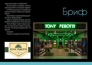 Бриф
чаще всего видеть потребитель?
Логотип будет на коробке, пакете и
непосредственно на каждом изделии
8.3 Какие ощущения у потребителя
должно вызвать визуальное оформ-
ление?
Какой образ и характер бренда дол-
жен быть сформирован?
Образ и характер бренда простой,
свежий и современный, качественный.
Логотип будет также в виде тисне-
ния на внутренней стороне изделия.
На коже. На железной фурнитуре. На
молнии.
Спасибо!
Главные конкуренты Tony Perotty
 
