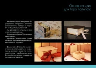 Основная идея
для Topo Fortunato
Наши потенциальные покупательни-
цы домовиты и аккуратны с деньгами.
Они женственны и следят за модой.
Что сообщает наша упаковка?
Мы производим из натуральной кожи
качественные кошельки,
Ключевое сообщение? Натурально
и женственно,
Интонация? Мы изысканны. Основа
концепции. Рукоделие, бережливость.
Изысканность. Кружево!!!
Домовитость. Это коробочка, кото-
рую можно использовать, не выбра-
сывать, а сложить в нее что- то. Хо-
роший пример - коробочка для денег.
Это коробочка, которая открывается
как книжка, на завязочке.
 