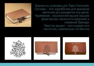 Варианты упаковки для Topo Fortunato.
Основа - это коробочка для хранения
мелочей для рукоделия или денег.
Кружевная, изысканная мышка (мышка
фактурная, наносится краской) и
название бренда.
Хвостик мышки - это шнурок или
ленточка, завязанные на бантик
 
