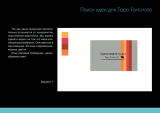 Поиск идеи для Topo Fortunato
Так как наша продукция незначи-
тельно отличается от конкурентов,
практически идентична. Мы можем
сделать акцент на том что наши кол-
лекции разнообразны. Они цветные и
женственные. Из кожи современных,
модных цветов.
Итак ключевое сообщение - разно-
образный цвет.
Вариант 1
 