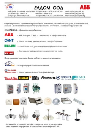 Фирмата разполага с голяма гама разнообразие на ключове,контакти,конзоли,кутии,осветителни тела,
полилеи , луни за вграждане,вентилатори,промишлена автоматика , електро инструменти и др.
ЕЛДОМ ООД е официален дистрибутор на :
- АББ България ЕООД - Автоматика за професионалисти.
- Водещ китайски производител на електрооборудване.
- Осветителни тела,луни за вграждане,градинско осветление.
- Ключове,контакти,разклонители,апартаментни табла.
Представител на още много фирми в областта на електротехниката :
- Унгарска фирма осветителна техника.
- Водещ производител на български бойлери.
Надяваме се да проявите интерес към предлаганите от нас продукти.
За по подробна информация не се колебайте да се свържете с нас.
 