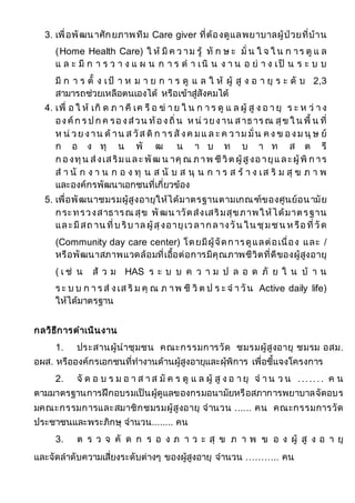 3. เพื่อพัฒนาศักยภาพทีม Care giver ที่ต้องดูแลพยาบาลผู้ป่วยที่บ้าน
(Home Health Care) ใ ห้ มี ค ว าม รู้ ทั ก ษ ะ มั่ น ใ จ ใ น ก าร ดู แ ล
แ ล ะ มี ก า ร ว า ง แ ผ น ก า ร ด า เนิ น ง า น อ ย่ า ง เป็ น ร ะ บ บ
มี ก า ร ตั้ ง เป้ า ห ม า ย ก า ร ดู แ ล ใ ห้ ผู้ สู ง อ า ยุ ร ะ ดั บ 2,3
สามารถช่วยเหลือตนเองได้ หรือเข้าสู่สังคมได้
4. เพื่ อ ใ ห้ เกิ ด ภ า คี เค รื อ ข่ า ย ใ น ก า ร ดู แ ล ผู้ สู ง อ า ยุ ร ะ ห ว่ า ง
องค์ก ร ป ก ค รองส่วน ท้องถิ่น ห น่ วยงาน สาธาร ณ สุข ใ น พื้ น ที่
ห น่ วย งาน ด้ าน ส วัส ดิ ก าร สั งค มแ ล ะ ค วาม มั่น ค ง ข องม นุ ษ ย์
ก อ ง ทุ น พั ฒ น า บ ท บ า ท ส ต รี
ก องทุน ส่งเสริมและ พัฒ น าคุ ณ ภาพ ชีวิต ผู้สูงอายุและผู้พิ ก าร
ส า นั ก ง า น ก อ ง ทุ น ส นั บ ส นุ น ก า ร ส ร้ า ง เส ริ ม สุ ข ภ า พ
และองค์กรพัฒนาเอกชนที่เกี่ยวข้อง
5. เพื่อพัฒนาชมรมผู้สูงอายุให้ได้มาตรฐานตามเกณฑ์ของศูนย์อนามัย
กระทรวงสาธารณ สุข พัฒน าวัดส่งเสริมสุขภาพให้ได้มาตรฐาน
และมีสถ าน ที่บ ริบ าล ผู้สุงอายุเวลากลางวัน ใน ชุมชน ห รือที่วัด
(Community day care center) โดยมีผู้จัดการดูแลต่อเนื่อง และ /
หรือพัฒนาสภาพแวดล้อมที่เอื้อต่อการมีคุณภาพชีวิตที่ดีของผู้สูงอายุ
( เ ช่ น ส้ ว ม HAS ร ะ บ บ ค ว า ม ป ล อ ด ภั ย ใ น บ้ า น
ร ะ บ บ ก า ร ส่ งเส ริ ม คุ ณ ภ าพ ชี วิ ต ป ร ะ จ า วัน Active daily life)
ให้ได้มาตรฐาน
กลวิธีการดาเนินงาน
1. ประสานผู้นาชุมชน คณะกรรมการวัด ชมรมผู้สูงอายุ ชมรม อสม.
อผส. หรือองค์กรเอกชนที่ทางานด้านผู้สูงอายุและผุ้พิการ เพื่อชี้แจงโครงการ
2. จั ด อ บ ร ม อ า ส า ส มั ค ร ดู แ ล ผู้ สู ง อ า ยุ จ า น ว น ....... ค น
ตามมาตรฐานการฝึกอบรมเป็นผู้ดูแลของกรมอนามัยหรือสภาการพยาบาลจัดอบร
มคณะกรรมการและสมาชิกชมรมผู้สูงอายุ จานวน ...... คน คณะกรรมการวัด
ประชาชนและพระภิกษุ จานวน........ คน
3. ต ร ว จ คั ด ก ร อ ง ภ า ว ะ สุ ข ภ า พ ข อ ง ผู้ สู ง อ า ยุ
และจัดลาดับความเสี่ยงระดับต่างๆ ของผู้สูงอายุ จานวน ……….. คน
 