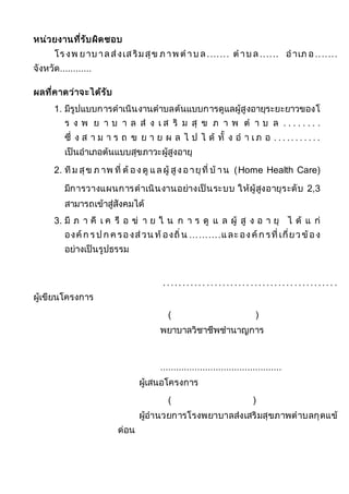 หน่วยงานที่รับผิดชอบ
โร งพ ยาบ าลส่งเสริมสุข ภาพ ต าบ ล....... ต าบ ล...... อาเภ อ .......
จังหวัด............
ผลที่คาดว่าจะได้รับ
1. มีรูปแบบการดาเนินงานตาบลต้นแบบการดูแลผู้สูงอายุระยะยาวของโ
ร ง พ ย า บ า ล ส่ ง เ ส ริ ม สุ ข ภ า พ ต า บ ล . . . . . . . .
ซึ่ ง ส า ม า ร ถ ข ย า ย ผ ล ไ ป ไ ด้ ทั้ ง อ า เ ภ อ . . . .. . . . . . .
เป็นอาเภอต้นแบบสุขภาวะผู้สูงอายุ
2. ทีม สุข ภ าพ ที่ ต้ องดู แลผู้ สูงอายุที่ บ้ าน (Home Health Care)
มีการวางแผนการดาเนินงานอย่างเป็นระบบ ให้ผู้สูงอายุระดับ 2,3
สามารถเข้าสู่สังคมได้
3. มี ภ า คี เ ค รื อ ข่ า ย ใ น ก า ร ดู แ ล ผู้ สู ง อ า ยุ ไ ด้ แ ก่
องค์ก ร ป ก ค รองส่วน ท้ องถิ่น ..........และ องค์ก รที่เกี่ยวข้อง
อย่างเป็นรูปธรรม
........... ........... ........... .......... .
ผู้เขียนโครงการ
( )
พยาบาลวิชาชีพชานาญการ
..............................................
ผู้เสนอโครงการ
( )
ผู้อานวยการโรงพยาบาลส่งเสริมสุขภาพตาบลกุดแข้
ด่อน
 