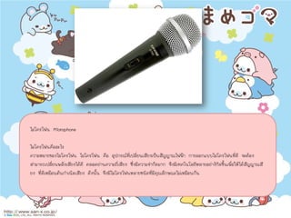 ไมโครโฟน Microphone
ไมโครโฟนคืออะไร
ความหมายของไมโครโฟน ไมโครโฟน คือ อุปกรณที่เปลี่ยนเสียงเปนสัญญาณไฟฟา การออกแบบไมโครโฟนที่ดี จะตอง
สามารถเปลี่ยนพลังเสียงไดดี ตลอดยานความถี่เสียง ซึ่งมีความจํากัดมาก จึงมีเทคโนโลยีหลายอยางกิดขึ้นเพื่อใหไดสัญญาณสี
ยง ที่ดีเหมือนตนกําเนิดเสียง ดังนั้น จึงมีไมโครโฟนหลายชนิดที่มีคุณลักษณะไมเหมือนกัน
 