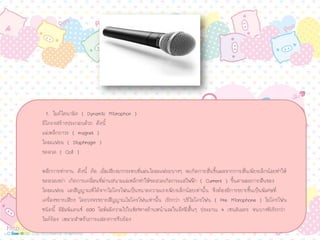 1. ไมคไดนามิค ( Dynamic Microphon )
มีโครงสรางประกอบดวย ดังนี้
แมเหล็กถาวร ( magnet )
ไดอะแฟรม ( Diaphragm )
ขดลวด ( Coil )
หลักการทํางาน ดังนี้ คือ เมื่อเสียงมากระทบที่แผนไดอะแฟรมบางๆ จะเกิดการสั่นขึ้นผลจากการสั่นเพียงเล็กนอยทําให
ขดลวดเขยา เกิดการเคลื่อนที่ผานสนามแมเหล็กทําใหขดลวดเกิดกระแสไฟฟา ( Current ) ขึ้นตามผลการสันของ
ไดอะแฟรม แตสัญญาณที่ไดจากไมโครโฟนเปนขนาดความแรงเพียงเล็กนอยเทานั้น จึงตองมีการขยายขึ้นเปนพิเศษที่
เครื่องขยายเสียง โดยวงจรขยายสัญญาณไมโครโฟนเทานั้น เรียกวา ปรีไมโครโฟน ( Pre Microphone ) ไมโครโฟน
ชนิดนี้ มีอิมพิแดนซ 600 โอหมมีความไวในทิศทางดานหนาและในรัศมีสั้นๆ ประมาณ 4 เซนติเมตร จนบางทีเรียกวา
ไมครอง เหมาะสําหรับการแสดงการขับรอง
 