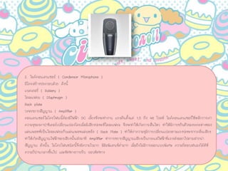 2. ไมคคอนเดนเซอร ( Condensor Microphone )
มีโครสรางประกอบดวย ดังนี้
แบตเตอรี่ ( Battery )
ไดอะแฟรม ( Diaphragm )
Back plate
วงจรขยายสัญญาณ ( Amplifier )
คอนเดนเซอรไมโครโฟนนี้ตองมีไฟฟา DC เลี้ยงจึงจะทํางาน แรงดันตั้งแต 1.5 ถึง 48 โวลท ไมคคอนเดนเซอรใชหลักการคา
ความจุของคาปาซิเตอรเปลี่ยนแปลงโดยเมื่อมีเสียงปะทะที่ไดอะแฟรม จึงจะทําใหเกิดการสั่นไหว ทําใหมีการขยับตัวของระยะหางชอง
แผนเพลทที่เปนไดอะแฟรมกับแผนเพลทแผนหลัง ( Back Plate ) ทําใหคาความจุมีการเปลี่ยนแปลงตามแรงปะทะจากคลื่นเสียง
ทําใหเกิดสัญญาณไฟฟาของเสียงนั้นสงมาที Amplifier ทําการขยายสัญญาณเสียงเปนกระแสไฟฟาที่แรงสงออกไปตามสายนํา
สัญญาณ ดังนั้น ไมโครโฟนชนิดนี้จึงมีความไวมาก มีอิมพิแดนซต่ํามาก เมื่อยังไมมีการออกแบบพิเศษ ความถี่ตอบสนองไดดีที่
ความถี่ปานกลางขึ้นไป และทิศทางการรับ รอบทิศทาง
 