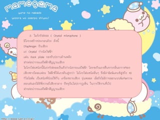 3. ไมคคริสตอล ( Crystal microphone )
มีโครงสรางประกอบดวย ดังนี้
Diaphragm รับเสียง
แร Crystal กําเนิดไฟฟา
แผน Back plate รองรับปรกบดานหลัง
สายตอนํากระแสไฟฟาสัญญาณเสียง
ไมโครโฟนชนิดนี้มีแรคริสตอลเปนตัวกําเนิดกระแสไฟฟา โดยจะรับแรงสั่นจากคลื่นอากาศของ
เสียงทางไดอะแฟรม ไฟฟาที่ไดแรงดันสูงกวา ไมโครโฟนชนิดอื่นๆ จึงมีคาอิมพิแดนซสูงถึง 10
กิโลโอหม เปนชนิดที่นิยมใชกับ เครื่องขยายเสียง รุนหลอด เมื่อยังไมมีการออกแบบพิเศษความ
ตอบสนองไดดีที่ความถี่เสียงกลาง ปจจุบันไมปรากฏเห็น ในการใชงานทั่วไป
สายตอนํากระแสไฟฟาสัญญาณเสียง
 