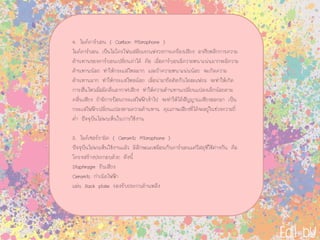 4. ไมคคารบอน ( Carbon Microphone )
ไมคคารบอน เปนไมโครโฟนสมัยแรกแหงวงการเครื่องเสียง อาศัยหลักการความ
ตานทานของคารบอนเปลี่ยนคาได คือ เมื่อคารบอนมีความหนาแนนมากจะมีความ
ตานทานนอย ทําใหกระแสไหลมาก และถาความหนาแนนนอย จะเกิดความ
ตานทานมาก ทําใหกระแสไหลนอย เมื่อนํามายึดติดกับไดอะแฟรม จะทําใหเกิด
การสั่นไหวเมื่อมีคลื่นอากาศเสียง ทําใหความตานทานเปลี่ยนแปลงเล็กนอยตาม
คลื่นเสียง ถามีการปอนกระแสไฟฟาเขาไป จะทําใหไดสัญญาณเสียงออกมา เปน
กระแสไฟฟาเปลี่ยนแปลงตามความตานทาน คุณภาพเสียงที่ไดจะอยูในชวงความถี่
ต่ํา ปจจุบันไมพบเห็นในการใชงาน
5. ไมคเซอรรามิค ( Ceramic Microphone )
ปจจุบันไมพบเห็นใชงานแลว มีลักษณะเหมือนกับคารบอนแตวัสดุที่ใชตางกัน คือ
โครงสรางประกอบดวย ดังนี้
Diaphragm รับเสียง
Ceramic กําเนิดไฟฟา
แผน Back plate รองรับประกบดานหลัง
 