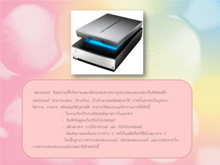 สแกนเนอร คืออุปกรณซึ่งจับภาพและเปลี่ยนแปลงภาพจากรูปแบบของแอนาลอกเปนดิจิตอลซึ่ง
คอมพิวเตอร สามารถแสดง, เรียบเรียง, เก็บรักษาและผลิตออกมาได ภาพนั้นอาจจะเปนรูปถาย,
ขอความ, ภาพวาด หรือแมแตวัตถุสามมิติ สามารถใชสแกนเนอรทํางานตางๆไดดังนี้
- ในงานเกี่ยวกับงานศิลปะหรือภาพถายในเอกสาร
- บันทึกขอมูลลงในเวิรดโปรเซสเซอร
- แฟกเอกสาร ภายใตดาตาเบส และ เวิรดโปรเซสเซอร
- เพิ่มเติมภาพและจินตนาการตาง ๆ ลงไปในผลิตภัณฑสื่อโฆษณาตาง ๆ
โดยพื้นฐานการทํางานของสแกนเนอร, ชนิดของสแกนเนอร และความสามารถใน
การทํางานของสแกนเนอรแบงออกไดดังตอไปนี้
 