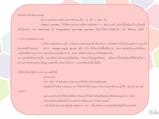 ชนิดของเครื่องสแกนเนอร
สแกนเนอรสามารถจัดแบงตามลักษณะทั่วๆ ไป ได 2 ชนิด คือ
Flatbed scanners, ซึ่งใชสแกนภาพถายหรือภาพพิมพตาง ๆ สแกนเนอร ชนิดนี้มีพื้นผิวแกวบนโลหะที่
เปนตัวสแกน เชน ScanMaker III Transparency and slide scanners, ซึ่งถูกใชสแกนโลหะโปรง เชน ฟลมและ สไลด
การทํางานของสแกนเนอร
การจับภาพของสแกนเนอร ทําโดยฉายแสงบนเอกสารที่จะสแกน แสงจะผานกลับไปมาและภาพ จะถูกจับ
โดยเซลลที่ไวตอแสง เรียกวา charge-couple device หรือ CCD ซึ่งโดยปกติพื้นที่มืดบน กระดาษจะสะทอนแสงไดนอย
และพื้นที่ที่สวางบนกระดาษจะสะทอนแสงไดมากกวา CCD จะสืบหาปริมาณแสงที่สะทอนกลับ
จากแตละพื้นที่ของภาพนั้น และเปลี่ยนคลื่นของแสงที่สะทอน กลับมาเปนขอมูลดิจิตอล หลังจากนั้นซอฟตแวรที่ใชสําหรับการ
สแกนภาพก็จะแปลงเอาสัญญาณเหลานั้นกลับมาเปนภาพ บนคอมพิวเตอรอีกทีหนึ่ง
สิ่งที่จําเปนสําหรับการสแกนภาพมีดังนี้
- สแกนเนอร
- สาย SCSI สําหรับตอจากสแกนเนอรไปยังเครื่องคอมพิวเตอร
- ซอฟตแวรสําหรับการสแกนภาพ ซึ่งทําหนาที่ควบคุมการทํางานของสแกนเนอรให สแกนภาพตามที่
กําหนด
- สแกนเอกสารเก็บไวเปนไฟลที่นํากลับมาแกไขไดอาจตองมีซอฟตแวรที่สนับสนุนดาน OCR
- จอภาพที่เหมาะสมสําหรับการแสดงภาพที่สแกนมาจากสแกนเนอร
- เครื่องมือสําหรับแสดงพิมพภาพที่สแกน เชน เครื่องพิมพแบบเลเซอรหรือสไลดโปรเจคเตอร
 