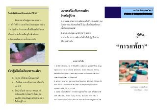 รู้ทัน...
“การแพ้ยา”
มหาวิทยาลัยสงขลานครินทร์
(Prince of Songkla University)
นศภ.ปัญญาพร เจริญรุ่งเรืองชัย
นศภ.ปรียานุช แก้วนา
Toxic Epidermal Necrolysis (TEN)
ผื่นจะขยายใหญ่ลุกลามออกอย่าง
รวดเร็วไปทั่วร่างกาย ผิวหนังจะหลุดออกอย่าง
ง่าย มักเกินกว่า 50%ของพื้นที่ผิวหนังทั้งหมด
มีการทาลายบริเวณเยื่อบุผิว เช่นปาก ตา
อวัยวะเพศมีแผล รวมทั้งทวารหนัก
ข้อปฏิบัติเมื่อเกิดอาการแพ้ยา
1. หยุดยาที่ใช้อยู่ทั้งหมดทันที
2. เก็บชื่อยาและตัวอย่างยาที่สงสัย
เอาไว้
3. รีบนาตัวอย่างยามาพบแพทย์
หรือเภสัชกรโดยเร็วที่สุดโดย
เภสัชกรจะเป็ นผู้ออกบัตรแพ้ยา
ให้แก่ผู้ป่ วย
แนวทางป้ องกันการแพ้ยา
สาหรับผู้ป่ วย
1.หากเคยเกิดอาการแพ้ยาและได้รับบัตรแพ้ยาจาก
โรงพยาบาลต้องพกติดตัวไว้และยื่นบัตรแพ้ยาทุก
ครั้งที่มาพบแพทย์
2.แจ้งแพทย์และเภสัชกรว่าแพ้ยา
3.หากมีอาการแพ้ยาเกิดขึ้ นให้ปฏิบัติตาม
วิธีการข้างต้น
เอกสารอ้างอิง
1. พรทิพา อิงคกุล, วสุ กาชัยเสถียร, สุวัฒน์ เบญจพลพิทักษ์. Drug
hypersensitivity syndrome [Internet]. [Cited 26 June 2014].
Available from http://www.med.cmu.ac.th/hospital/nis/km/
cops/knowledge/1409adr.pdf
2. มูนาดา แวนาแว. Adverse Drug Reaction [Internet]. [Cited 26
June 2014]. Available from http://www.pharmyaring.com/
uploadz/ADR_28_6_54.pdf
3. จันทิมา โยธาพิทักษ์. การจัดการผู้ป่วยที่เกิด ADR หรือมีประวัติ
ADR [Internet]. [Cited 1 July 2014]. Available from http://
www.aprchon.com/sites/default/files/Patientmanagement.pdf
 