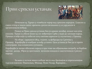 Почетком 19. Турци су повећали терор над српским народом. Гушили су
сваки отпор и након неког времена српски великаши су се удружили и
организовали побуду.
Повод за Први српски устанак био је крвави догађај, познат као сеча
кнезова. Турци су убили више од 100 виђенијих Срба у нади да заплаше народ.
Прваци и вође који су избегли сечу кнезова одржали су скупштину у Орашцу.
На збору одржаном 1804. године, 15 фебруара на Сретење у
Орашцу, Карађорђе је изабран за вођу устанка. Циљ устанка је био да се врати
самоуправа под османским султаном.
Карађорђе је лично обилазио народ и при томе им објашњавао потребу за борбом
против дахија. Убрзо је проглашен великим вождом и заштитником Српског
народа.
За њим су остале многе победе често над бројнијом и опремљенијом
турском војском: Иванковац, Мишар, Нови Пазар, Варварин...
 