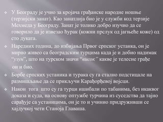  У Београду је учио за кројача грађанске народне ношње
(терзијски занат). Као занатлија био је у служби код терзије
Мехмеда у Београду. Занат је толико добро изучио да се
говорило да је извезао ћурак (кожни прслук од јагњеће коже) од
сто дуката.
 Наредних година, до избијања Првог српског устанка, он је
мирно живео са београдским турцима када је и добио надимак
“узун”, што на турском значи “висок” какве је телесне грађе
он и био.
 Борбе српских устаника и турака су га стално подстицале на
размишљање да се прикључи Карађорђевој војсци.
 Након тога што су га турци ишибали по табанима, без икаквог
доказа и суда, на основу оптужбе турчина из суседства да тајно
сарађује са устаницима, он је то и учинио придруживши се
хајдучкој чети Станоја Главаша.
 