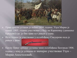  Први српски устанак је избио 1804. године. Узун Мирко је
одмах 1805. године учествовао у боју на Карановцу (данашње
Краљево) где је био први пут рањен у главу.
 Исте године је учествовао у ослобођењу Смедерева када је
рањен у раме.
 Круну Првог српског устанка чини ослобађање Београда 1806.
године у чему је успешно и значајно учествовао Узун –
Мирко Апостоловић.
 