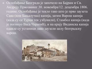  Ослобађање Београда је започело на Бајрам и Св.
Андреју Првозваног 30. новембра/12. децембра 1806.
године. Ослобађање је текло тако што је прво заузета
Сава (или Бањалучка) капија, затим Варош капија
(када су се Турци тек узбунили), Стамбол капија (када
је погинуо Васа Чарапић), и на крају Видинска капија
одакле су устаници лако заузели целу београдску
варош.
 