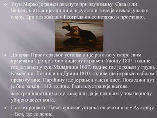  Узун Мирко је рањен два пута при заузимању Сава (или
Бањалучке) капије али није посустао и тиме је стекао јуначку
славу. При ослобађању Београда он се истакао и прославио.
 До краја Првог српског устанка он је ратовао у скоро свим
крајевима Србије и био бише пута рањен: Ужицу 1807. године
где је рањен у кук, Малајници 1807. године где је рањен у груди,
Каменици, Лозници на Дрини 1810. године где је рањен сабљом
преко бутине, Параћину где је рањен у леви лист. Последњи пут
је био рањен 1813. године. Ради илустрације његове
неустрашивости неки су говорили да је под њим у том периоду
убијено десет коња.
 После пропасти Првог српског устанка он је отишао у Аустрију
– Беч, где се лечио.
 