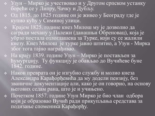  Узун – Мирко је учествовао и у Другом српском устанку
борећи се у Липру, Чачку и Дубљу.
 Од 1815. до 1825 године он је живео у Београду где је
купио кућу у Симиној улици.
 Крајем 1825. године кнез Милош му је дозволио да
сагради механу у Палежи (данашњи Обреновац), која је
убрзо постала озлоглашена за Турке, који су се жалили
кнезу. Кнез Милош је турке јавно штитио, а Узун - Мирка
због тога тајно награђивао.
 На крају 1839. године Узун – Мирко је постављен за
ћумургџију. Ту функцију је обављао до Вучићеве буне
1842. године.
 Након преврата он је изгубио службу и молио кнеза
Александра Карађорђевића да му додели пензију, без
званичне документације али, како је он говорио, на основу
његових седам рана, што је и учињено.
 Почетком 1857. године Узун Мирко је био члан одбора
који је образовао Вучић ради прикупљања средстава за
подизање споменика Карађорђу.
 