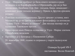  Узун – Миркова храброст је била опште позната и радо
истицана и од Карађорђевића и Обреновића, јер он је био
заповедник, бимбаша (тур. бин –хиљада, баша- командант –
командант једне хиљаде војника) у Првом и Другом српском
устанку
 Поводом педесетогодишњице Другог српског устанка, кнез
Михаило му је на Цвети поклонио фотографију са потписом
“Јунаку Узун – Мирку за спомен”. Два месеца касније он је
одликован Таковским крстом.
 Црногорски књаз Никола одликовао је Узун - Мирка златном
Обилићевом медаљом.
 Преминуо је у Београду у Кнежевини Србији
20. новембра 1868. године и сахрањен у порти палилулске
цркве.
Оливера Бутрић VII-1
наставница Весна Новичић
 