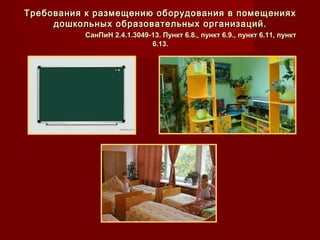 Требования к размещению оборудования в помещенияхТребования к размещению оборудования в помещениях
дошкольных образовательных организаций.дошкольных образовательных организаций.
СанПиН 2.4.1.3049-13. Пункт 6.8., пункт 6.9., пункт 6.11, пунктСанПиН 2.4.1.3049-13. Пункт 6.8., пункт 6.9., пункт 6.11, пункт
6.13.6.13.
 