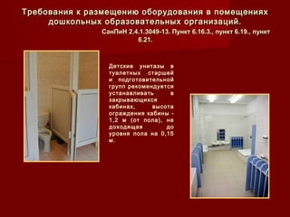 Детские унитазы в
туалетных старшей
и подготовительной
групп рекомендуется
устанавливать в
закрывающихся
кабинах, высота
ограждения кабины -
1,2 м (от пола), не
доходящая до
уровня пола на 0,15
м.
Требования к размещению оборудования в помещенияхТребования к размещению оборудования в помещениях
дошкольных образовательных организаций.дошкольных образовательных организаций.
СанПиН 2.4.1.3049-13. Пункт 6.16.3., пункт 6.19., пунктСанПиН 2.4.1.3049-13. Пункт 6.16.3., пункт 6.19., пункт
6.21.6.21.
 