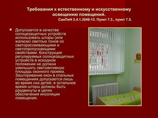 Требования к естественному и искусственномуТребования к естественному и искусственному
освещению помещений.освещению помещений.
СанПиН 2.4.1.3049-13. Пункт 7.3., пункт 7.5.СанПиН 2.4.1.3049-13. Пункт 7.3., пункт 7.5.
 Допускается в качествеДопускается в качестве
солнцезащитных устройствсолнцезащитных устройств
использовать шторы (илииспользовать шторы (или
жалюзи) светлых тонов сожалюзи) светлых тонов со
светорассеивающими исветорассеивающими и
светопропускающимисветопропускающими
свойствами. Конструкциясвойствами. Конструкция
регулируемых солнцезащитныхрегулируемых солнцезащитных
устройств в исходномустройств в исходном
положении не должнаположении не должна
уменьшать светоактивнуюуменьшать светоактивную
площадь оконного проема.площадь оконного проема.
Зашторивание окон в спальныхЗашторивание окон в спальных
помещениях допускается лишьпомещениях допускается лишь
во время сна детей, в остальноево время сна детей, в остальное
время шторы должны бытьвремя шторы должны быть
раздвинуты в целяхраздвинуты в целях
обеспечения инсоляцииобеспечения инсоляции
помещения.помещения.
 