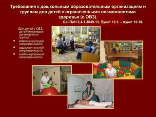 Требования к дошкольным образовательным организациям иТребования к дошкольным образовательным организациям и
группам для детей с ограниченными возможностямигруппам для детей с ограниченными возможностями
здоровья (с ОВЗ).здоровья (с ОВЗ).
СанПиН 2.4.1.3049-13. Пункт 10.1. – пункт 10.18.СанПиН 2.4.1.3049-13. Пункт 10.1. – пункт 10.18.
Для детей с ОВЗ,Для детей с ОВЗ,
детей-инвалидовдетей-инвалидов
организуютсяорганизуются
группы:группы:
 компенсирующейкомпенсирующей
направленности,направленности,
 оздоровительнойоздоровительной
направленности,направленности,
 комбинированнойкомбинированной
направленности.направленности.
 