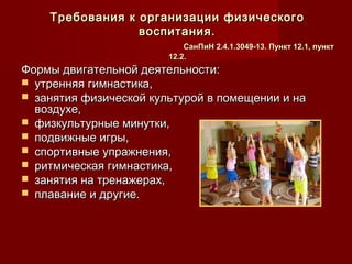 Требования к организации физическогоТребования к организации физического
воспитания.воспитания.
СанПиН 2.4.1.3049-13. Пункт 12.1, пунктСанПиН 2.4.1.3049-13. Пункт 12.1, пункт
12.2.12.2.
Формы двигательной деятельности:Формы двигательной деятельности:
 утренняя гимнастика,утренняя гимнастика,
 занятия физической культурой в помещении и назанятия физической культурой в помещении и на
воздухе,воздухе,
 физкультурные минутки,физкультурные минутки,
 подвижные игры,подвижные игры,
 спортивные упражнения,спортивные упражнения,
 ритмическая гимнастика,ритмическая гимнастика,
 занятия на тренажерах,занятия на тренажерах,
 плавание и другие.плавание и другие.
 