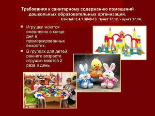 Требования к санитарному содержанию помещенийТребования к санитарному содержанию помещений
дошкольных образовательных организаций.дошкольных образовательных организаций.
СанПиН 2.4.1.3049-13. Пункт 17.12. - пункт 17.14.СанПиН 2.4.1.3049-13. Пункт 17.12. - пункт 17.14.
 Игрушки моютсяИгрушки моются
ежедневно в концеежедневно в конце
дня вдня в
промаркированныхпромаркированных
ёмкостях.ёмкостях.
 В группах для детейВ группах для детей
раннего возрастараннего возраста
игрушки моются 2игрушки моются 2
раза в день.раза в день.
 
