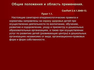 Настоящие санитарно-эпидемиологические правила иНастоящие санитарно-эпидемиологические правила и
нормативы направлены нанормативы направлены на охрану здоровьяохрану здоровья детей придетей при
осуществлении деятельности по воспитанию, обучению,осуществлении деятельности по воспитанию, обучению,
развитию и оздоровлению, уходу и присмотру в дошкольныхразвитию и оздоровлению, уходу и присмотру в дошкольных
образовательных организациях, а также при осуществленииобразовательных организациях, а также при осуществлении
услуг по развитию детей (развивающие центры) в дошкольныхуслуг по развитию детей (развивающие центры) в дошкольных
организациях независимо от вида, организационно-правовыхорганизациях независимо от вида, организационно-правовых
форм и форм собственности.форм и форм собственности.
Общие положения и область применения.Общие положения и область применения.
СанПиН 2.4.1.3049-13.СанПиН 2.4.1.3049-13.
Пункт 1.1Пункт 1.1..
 