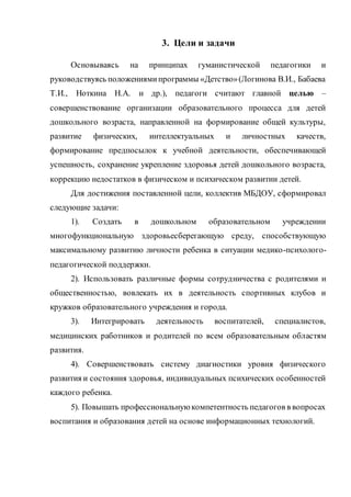 3. Цели и задачи
Основываясь на принципах гуманистической педагогики и
руководствуясь положениямипрограммы «Детство»(Логинова В.И., Бабаева
Т.И., Ноткина Н.А. и др.), педагоги считают главной целью –
совершенствование организации образовательного процесса для детей
дошкольного возраста, направленной на формирование общей культуры,
развитие физических, интеллектуальных и личностных качеств,
формирование предпосылок к учебной деятельности, обеспечивающей
успешность, сохранение укрепление здоровья детей дошкольного возраста,
коррекцию недостатков в физическом и психическом развитии детей.
Для достижения поставленной цели, коллектив МБДОУ, сформировал
следующие задачи:
1). Создать в дошкольном образовательном учреждении
многофункциональную здоровьесберегающую среду, способствующую
максимальному развитию личности ребенка в ситуации медико-психолого-
педагогической поддержки.
2). Использовать различные формы сотрудничества с родителями и
общественностью, вовлекать их в деятельность спортивных клубов и
кружков образовательного учреждения и города.
3). Интегрировать деятельность воспитателей, специалистов,
медицинских работников и родителей по всем образовательным областям
развития.
4). Совершенствовать систему диагностики уровня физического
развития и состояния здоровья, индивидуальных психических особенностей
каждого ребенка.
5). Повышать профессиональнуюкомпетентность педагогов в вопросах
воспитания и образования детей на основе информационных технологий.
 