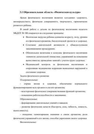 3.1 Образовательная область «Физическая культура»
Целью физического воспитания является «создание» здорового,
жизнерадостного, физически совершенного, творческого, гармонически
развитого ребенка.
В своей работе с детьми по физическому воспитанию педагоги
МБДОУ № 100 опираются на следующие принципы:
 Физическая нагрузка ребенка адекватна возрасту, полу, уровню
его физического развития, биологической зрелости и здоровья;
 Сочетание двигательной активности с общедоступными
закаливающими процедурами;
 Обязательное включение в комплекс физического воспитания
элементов дыхательной гимнастики, упражнений на повышение
выносливости; проведение занятий с учетом групп здоровья;
 Медицинский контроль за физическим воспитанием и
оперативная медицинская коррекция выявленных нарушений в
состоянии здоровья.
Задачи физического развития:
Оздоровительные:
- охрана жизни и здоровья, обеспечение нормального
функционирования всех органов и систем организма;
- всестороннее физическое совершенствование функций организма;
- повышение работоспособности и закаливание.
Образовательные:
- формирование двигательных умений и навыков;
- развитие физических качеств (быстрота, сила, гибкость, ловкость,
выносливость);
- овладение элементарными знаниями о своем организме, роли
физических упражнений в его жизни, способах укрепления своего здоровья.
Воспитательные:
 