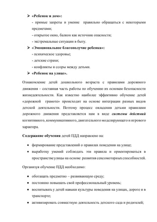  «Ребенок и дом»:
- прямые запреты и умение правильно обращаться с некоторыми
предметами;
- открытое окно, балкон как источник опасности;
- экстремальные ситуации в быту.
 «Эмоциональное благополучие ребенка»:
- психическое здоровье;
- детские страхи;
- конфликты и ссоры между детьми.
 «Ребенок на улице».
Ознакомление детей дошкольного возраста с правилами дорожного
движения – составная часть работы по обучению их основам безопасности
жизнедеятельности. Как известно наиболее эффективно обучение детей
«дорожной грамоте» происходит на основе интеграции разных видов
детской деятельности. Поэтому процесс овладения детьми правилами
дорожного движения представляется нам в виде системы действий
когнитивного, коммуникативного,двигательного моделирующего и игрового
характера.
Содержание обучения детей ПДД направлено на:
 формирование представлений о правилах поведения на улице;
 выработку умений соблюдать эти правила и ориентироваться в
пространствеулицы на основе развития сенсомоторныхспособностей.
Организуя обучение ПДД необходимо:
 обогащать предметно – развивающую среду;
 постоянно повышать свой профессиональный уровень;
 воспитывать у детей навыки культуры поведения на улицах, дороге и в
транспорте;
 активизировать совместную деятельность детского сада и родителей;
 