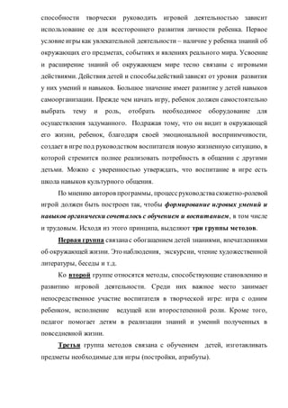 способности творчески руководить игровой деятельностью зависит
использование ее для всестороннего развития личности ребенка. Первое
условие игры как увлекательной деятельности – наличие у ребенка знаний об
окружающих его предметах, событиях и явлениях реального мира. Усвоение
и расширение знаний об окружающем мире тесно связаны с игровыми
действиями. Действия детей и способыдействийзависят от уровня развития
у них умений и навыков. Большое значение имеет развитие у детей навыков
самоорганизации. Прежде чем начать игру, ребенок должен самостоятельно
выбрать тему и роль, отобрать необходимое оборудование для
осуществления задуманного. Подражая тому, что он видит в окружающей
его жизни, ребенок, благодаря своей эмоциональной восприимчивости,
создаетв игре под руководством воспитателя новую жизненную ситуацию, в
которой стремится полнее реализовать потребность в общении с другими
детьми. Можно с уверенностью утверждать, что воспитание в игре есть
школа навыков культурного общения.
По мнению авторов программы, процессруководствасюжетно-ролевой
игрой должен быть построен так, чтобы формирование игровых умений и
навыков органически сочеталось с обучением и воспитанием, в том числе
и трудовым. Исходя из этого принципа, выделяют три группы методов.
Первая группа связанас обогащением детей знаниями, впечатлениями
об окружающей жизни. Это наблюдения, экскурсии, чтение художественной
литературы, беседы и т.д.
Ко второй группе относятся методы, способствующие становлению и
развитию игровой деятельности. Среди них важное место занимает
непосредственное участие воспитателя в творческой игре: игра с одним
ребенком, исполнение ведущей или второстепенной роли. Кроме того,
педагог помогает детям в реализации знаний и умений полученных в
повседневной жизни.
Третья группа методов связана с обучением детей, изготавливать
предметы необходимые для игры (постройки, атрибуты).
 