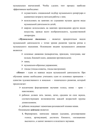 музыкальных впечатлений. Чтобы сделать этот процесс наиболее
эффективным необходимо:
 осуществлять специальный подбор музыкального репертуара и
адекватных возрасту методов работы с ним;
 использовать на занятиях по слушанию музыки другие виды
музыкальной деятельности детей;
 широко использовать на занятиях произведения других видов
искусства, прежде всего изобразительного, художественной
литературы.
«Музыкальное движение» - является приоритетным видом
музыкальной деятельности с точки зрения развития чувства ритма и
музыкального мышления. Основными видами музыкального движения
являются:
 основные движения (ковырялочка, присядки, топотушки, шаг
польки, боковой галоп, движения противоходом);
 танец;
 музыкально-образные упражнения;
 этюды (этюды-сюжеты, этюды-настроения).
«Пение» - один из важных видов музыкальной деятельности. При
обучении пению необходимо учитывать один из основных принципов –
единства художественного и вокально – технического развития, который
предполагает:
 исключение форсирования звучания голоса, пение – крик –
невозможно;
 ребенок должен петь звонко, легко, средним по силе звуком,
соответствующим возможностям каждой возрастной группы
дошкольников;
 ребенок овладевает элементами резонансной техники пения.
Основными задачами является:
1. Формировать певческие навыки (дыхание, резонирование
голоса, артикуляция), достигать близкого, «позиционно
высокого», а значит звонкого и полетного звучания.
 