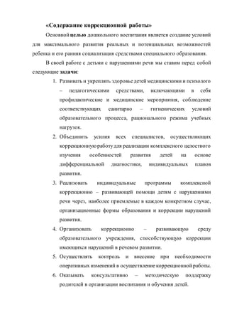 «Содержание коррекционной работы»
Основной целью дошкольного воспитания является создание условий
для максимального развития реальных и потенциальных возможностей
ребенка и его ранняя социализация средствами специального образования.
В своей работе с детьми с нарушениями речи мы ставим перед собой
следующие задачи:
1. Развивать и укреплять здоровьедетеймедицинскими и психолого
– педагогическими средствами, включающими в себя
профилактические и медицинские мероприятия, соблюдение
соответствующих санитарно – гигиенических условий
образовательного процесса, рационального режима учебных
нагрузок.
2. Объединить усилия всех специалистов, осуществляющих
коррекционнуюработудля реализации комплексного целостного
изучения особенностей развития детей на основе
дифференциальной диагностики, индивидуальных планов
развития.
3. Реализовать индивидуальные программы комплексной
коррекционно – развивающей помощи детям с нарушениями
речи через, наиболее приемлемые в каждом конкретном случае,
организационные формы образования и коррекции нарушений
развития.
4. Организовать коррекционно – развивающую среду
образовательного учреждения, способствующую коррекции
имеющихся нарушений в речевом развитии.
5. Осуществлять контроль и внесение при необходимости
оперативных изменений в осуществление коррекционнойработы.
6. Оказывать консультативно – методическую поддержку
родителей в организации воспитания и обучения детей.
 