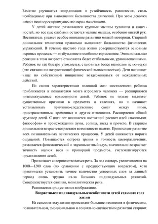 Заметно улучшается координация и устойчивость равновесия, столь
необходимые при выполнении большинства движений. При этом девочки
имеют некоторое преимущество перед мальчиками.
У детей активно развиваются крупные мышцы туловища и конеч-
ностей, но все еще слабыми остаются мелкие мышцы, особенно кистей рук.
Воспитатель уделяет особое внимание развитию мелкой моторики. Старший
дошкольник технически правильно выполняет большинство физических
упражнений. В течение шестого года жизни совершенствуются основные
нервные процессы — возбуждение и особенно торможение. Эмоциональные
реакции в этом возрасте становятся более стабильными, уравновешенными.
Ребенок не так быстро утомляется, становится более вынослив психически
(что связано и с возрастающей физической выносливостью). Дети начинают
чаще по собственной инициативе воздерживаться от нежелательных
действий.
По своим характеристикам головной мозг шестилетнего ребенка
приближается к показателям мозга взрослого человека — расширяются
интеллектуальные возможности детей. Ребенок не только выделяет
существенные признаки в предметах и явлениях, но и начинает
устанавливать причинно-следственные связи между ними,
пространственные, временные и другие отношения. Расширяется общий
кругозор детей. С пяти лет начинается настоящий расцвет идей «маленьких
философов» о происхождении луны, солнца, звезд и прочего. В старшем
дошкольном возрастевозрастаютвозможностипамяти. Происходит развитие
всех познавательных психических процессов. У детей снижаются пороги
ощущений. Повышаются острота зрения и точность цветоразличения,
развивается фонематический и звуковысотный слух, значительно возрастает
точность оценок веса и пропорций предметов, систематизируются
представления детей.
Продолжает совершенствоваться речь. За год словарь увеличивается на
1000—1200 слов (по сравнению с предшествующим возрастом), хотя
практически установить точное количество усвоенных слов за данный
период очень трудно из-за больших индивидуальных различий.
Совершенствуется связная, монологическая речь.
Развивается продуктивноевоображение.
Возрастныеи индивидуальные особенности детей седьмогогода
жизни
На седьмом годужизни происходят большие изменения в физическом,
познавательном, эмоциональном и социально-личностном развитии старших
 
