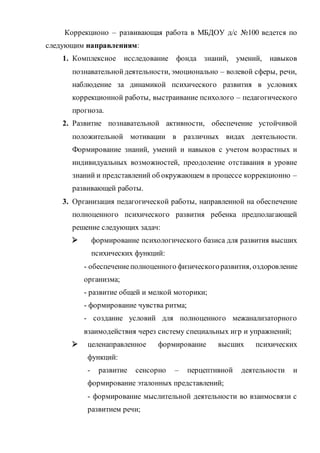 Коррекционо – развивающая работа в МБДОУ д/с №100 ведется по
следующим направлениям:
1. Комплексное исследование фонда знаний, умений, навыков
познавательнойдеятельности, эмоционально – волевой сферы, речи,
наблюдение за динамикой психического развития в условиях
коррекционной работы, выстраивание психолого – педагогического
прогноза.
2. Развитие познавательной активности, обеспечение устойчивой
положительной мотивации в различных видах деятельности.
Формирование знаний, умений и навыков с учетом возрастных и
индивидуальных возможностей, преодоление отставания в уровне
знаний и представлений об окружающем в процессе коррекционно –
развивающей работы.
3. Организация педагогической работы, направленной на обеспечение
полноценного психического развития ребенка предполагающей
решение следующих задач:
 формирование психологического базиса для развития высших
психических функций:
- обеспечениеполноценного физическогоразвития, оздоровление
организма;
- развитие общей и мелкой моторики;
- формирование чувства ритма;
- создание условий для полноценного межанализаторного
взаимодействия через систему специальных игр и упражнений;
 целенаправленное формирование высших психических
функций:
- развитие сенсорно – перцептивной деятельности и
формирование эталонных представлений;
- формирование мыслительной деятельности во взаимосвязи с
развитием речи;
 