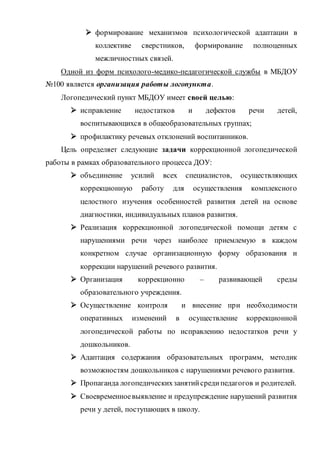  формирование механизмов психологической адаптации в
коллективе сверстников, формирование полноценных
межличностных связей.
Одной из форм психолого-медико-педагогической службы в МБДОУ
№100 является организация работы логопункта.
Логопедический пункт МБДОУ имеет своей целью:
 исправление недостатков и дефектов речи детей,
воспитывающихся в общеобразовательных группах;
 профилактику речевых отклонений воспитанников.
Цель определяет следующие задачи коррекционной логопедической
работы в рамках образовательного процесса ДОУ:
 объединение усилий всех специалистов, осуществляющих
коррекционную работу для осуществления комплексного
целостного изучения особенностей развития детей на основе
диагностики, индивидуальных планов развития.
 Реализация коррекционной логопедической помощи детям с
нарушениями речи через наиболее приемлемую в каждом
конкретном случае организационную форму образования и
коррекции нарушений речевого развития.
 Организация коррекционно – развивающей среды
образовательного учреждения.
 Осуществление контроля и внесение при необходимости
оперативных изменений в осуществление коррекционной
логопедической работы по исправлению недостатков речи у
дошкольников.
 Адаптация содержания образовательных программ, методик
возможностям дошкольников с нарушениями речевого развития.
 Пропаганда логопедическихзанятийсредипедагогов и родителей.
 Своевременноевыявление и предупреждение нарушений развития
речи у детей, поступающих в школу.
 