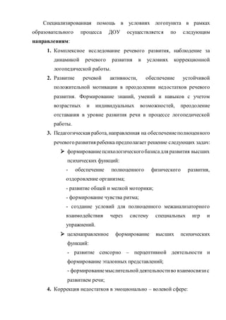 Специализированная помощь в условиях логопункта в рамках
образовательного процесса ДОУ осуществляется по следующим
направлениям:
1. Комплексное исследование речевого развития, наблюдение за
динамикой речевого развития в условиях коррекционной
логопедической работы.
2. Развитие речевой активности, обеспечение устойчивой
положительной мотивации в преодолении недостатков речевого
развития. Формирование знаний, умений и навыков с учетом
возрастных и индивидуальных возможностей, преодоление
отставания в уровне развития речи в процессе логопедической
работы.
3. Педагогическая работа, направленная на обеспечениеполноценного
речевого развития ребенка предполагает решение следующих задач:
 формированиепсихологическогобазисадля развития высших
психических функций:
- обеспечение полноценного физического развития,
оздоровление организма;
- развитие общей и мелкой моторики;
- формирование чувства ритма;
- создание условий для полноценного межанализаторного
взаимодействия через систему специальных игр и
упражнений.
 целенаправленное формирование высших психических
функций:
- развитие сенсорно – перцептивной деятельности и
формирование эталонных представлений;
- формированиемыслительнойдеятельностиво взаимосвязис
развитием речи;
4. Коррекция недостатков в эмоционально – волевой сфере:
 