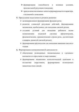  формирование способности к волевым усилиям,
произвольной регуляции поведения;
 преодолениенегативных качеств формирующегося характера,
отклонений в поведении.
5. Преодоление недостатков в речевом развитии:
 целенаправленное формирование функции речи;
 развитие словесной регуляции действий, формирования
механизмов, необходимых для овладения связной речью;
 создание условий для овладения ребенком всеми
компонентами языковой системы (фонетическим,
фонематическим, грамматическим строем речи, достаточным
словарем, развитой связной речью);
 формированиепредпосылокдля овладения навыками письма и
чтения.
6. Формирование коммуникативной деятельности:
 обеспечение полноценных эмоциональных и «деловых»
контактов со взрослыми и сверстниками;
 формирование механизмов психологической адаптации в
коллективе сверстников, формирование полноценных
межличностных связей.
 