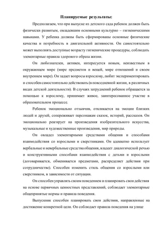 Планируемые результаты:
Предполагаем, что при выпуске из детского сада ребенок должен быть
физически развитым, овладевшим основными культурно – гигиеническими
навыками. У ребенка должны быть сформированы основные физические
качества и потребность в двигательной активности. Он самостоятельно
может выполнять доступные возрасту гигиенические процедуры, соблюдать
элементарные правила здорового образа жизни.
Он любознателен, активен, интересуется новым, неизвестным в
окружающем мире (мире предметов и вещей, мире отношений и своем
внутреннем мире). Он задает вопросы взрослому, любит экспериментировать
и способенсамостоятельно действовать (в повседневной жизни, в различных
видах детской деятельности). В случаях затруднений ребенок обращается за
помощью к взрослому, принимает живое, заинтересованное участие в
образовательном процессе.
Ребенок эмоционально отзывчив, откликается на эмоции близких
людей и друзей, сопереживает персонажам сказок, историй, рассказов. Он
эмоционально реагирует на произведения изобразительного искусства,
музыкальные и художественные произведения, мир природы.
Он овладел элементарными средствами общения и способами
взаимодействия со взрослыми и сверстниками. Он адекватно использует
вербальные и невербальные средстваобщения, владеет диалогической речью
и конструктивными способами взаимодействия с детьми и взрослыми
(договаривается, обменивается предметами, распределяет действия при
сотрудничестве). Способен изменить стиль общения со взрослыми или
сверстником, в зависимости от ситуации.
Он способенуправлять своим поведением и планировать своидействия
на основе первичных ценностных представлений, соблюдает элементарные
общепринятые нормы и правила поведения.
Выпускник способен планировать свои действия, направленные на
достижение конкретной цели. Он соблюдает правила поведения на улице
 