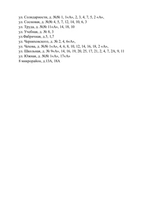 ул. Солидарности, д. №№ 1, 1«А», 2, 3, 4, 7, 5, 2 «А»,
ул. Сосновая, д. №№ 4, 5, 7, 12, 14, 10, 6, 3
ул. Труда, д. №№ 11«А», 14, 18, 10
ул. Учебная, д. № 8, 3
ул.Фабричная, д.5, 1,7
ул. Черняховского, д. № 2, 4, 6«А»,
ул. Чехова, д. №№ 1«А», 4, 6, 8, 10, 12, 14, 16, 18, 2 «А»,
ул. Школьная, д. № 9«А», 14, 16, 19, 20, 25, 17, 21, 2, 4, 7, 2А, 9, 11
ул. Южная, д. №№ 1«А», 17«А»
8 микрорайон, д.13А, 18А
 