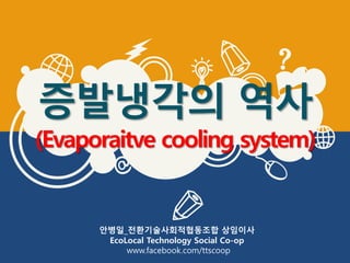 증발냉각의 역사
(Evaporaitve cooling system)
안병일_전환기술사회적협동조합 상임이사
EcoLocal Technology Social Co-op
www.facebook.com/ttscoop
 